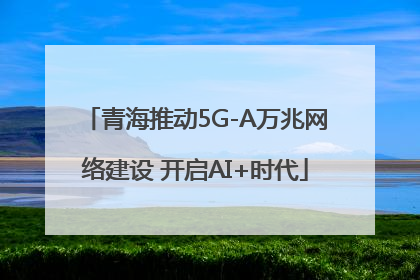 青海推动5G-A万兆网络建设 开启AI+时代